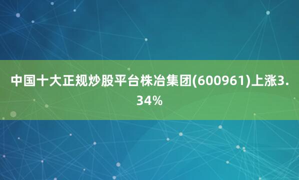 中国十大正规炒股平台株冶集团(600961)上涨3.34%