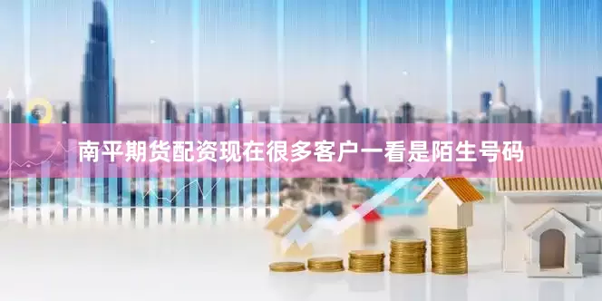 南平期货配资现在很多客户一看是陌生号码