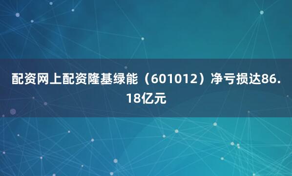配资网上配资隆基绿能（601012）净亏损达86.18亿元