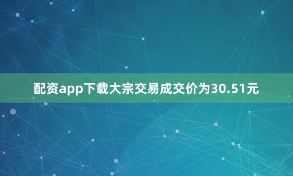 配资app下载大宗交易成交价为30.51元