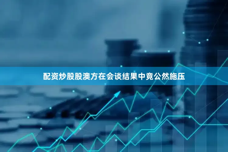 配资炒股股澳方在会谈结果中竟公然施压