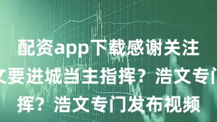 配资app下载感谢关注点赞）浩文要进城当主指挥？浩文专门发布视频