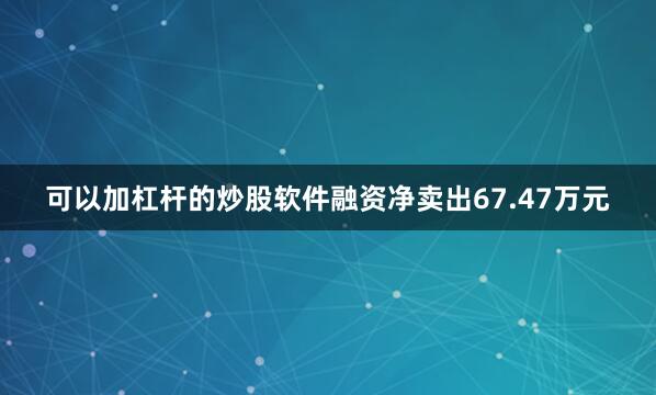 可以加杠杆的炒股软件融资净卖出67.47万元