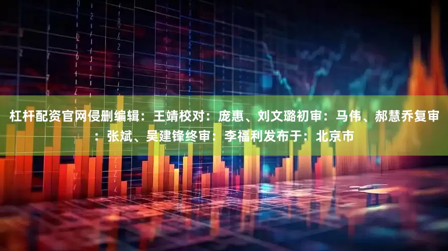 杠杆配资官网侵删编辑：王靖校对：庞惠、刘文璐初审：马伟、郝慧乔复审：张斌、吴建锋终审：李福利发布于：北京市