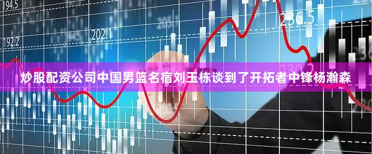 炒股配资公司中国男篮名宿刘玉栋谈到了开拓者中锋杨瀚森